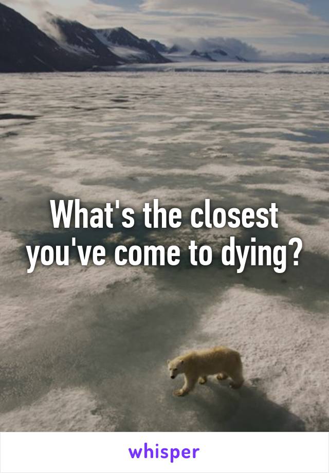 What's the closest you've come to dying?