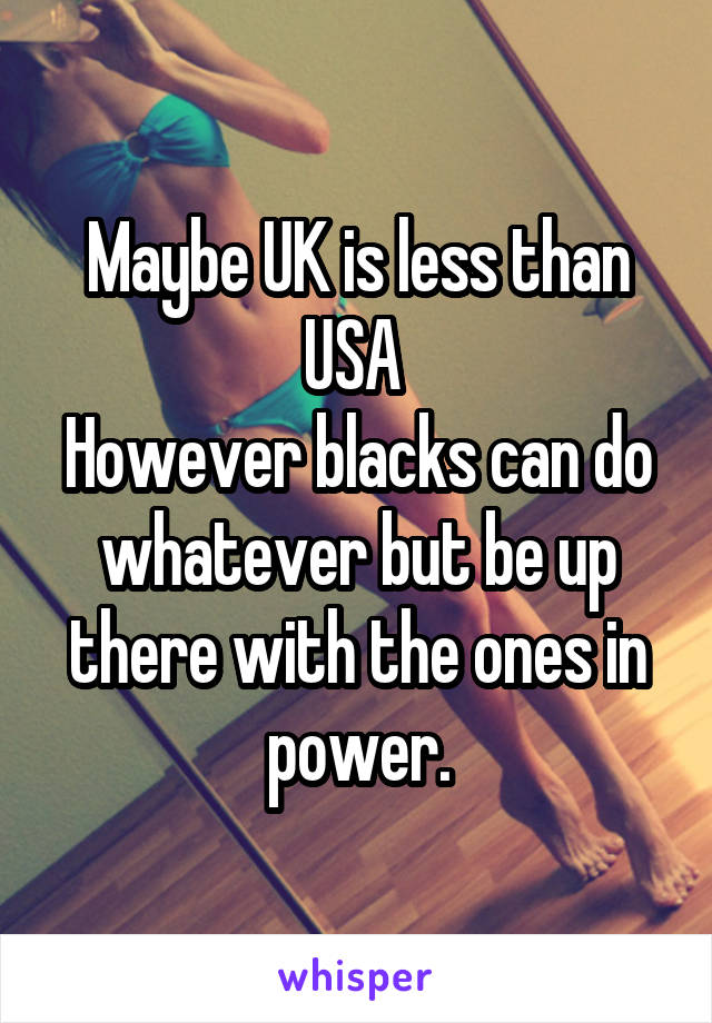 Maybe UK is less than USA 
However blacks can do whatever but be up there with the ones in power.