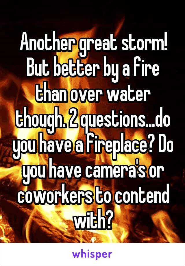 Another great storm! But better by a fire than over water though. 2 questions...do you have a fireplace? Do you have camera's or coworkers to contend with?