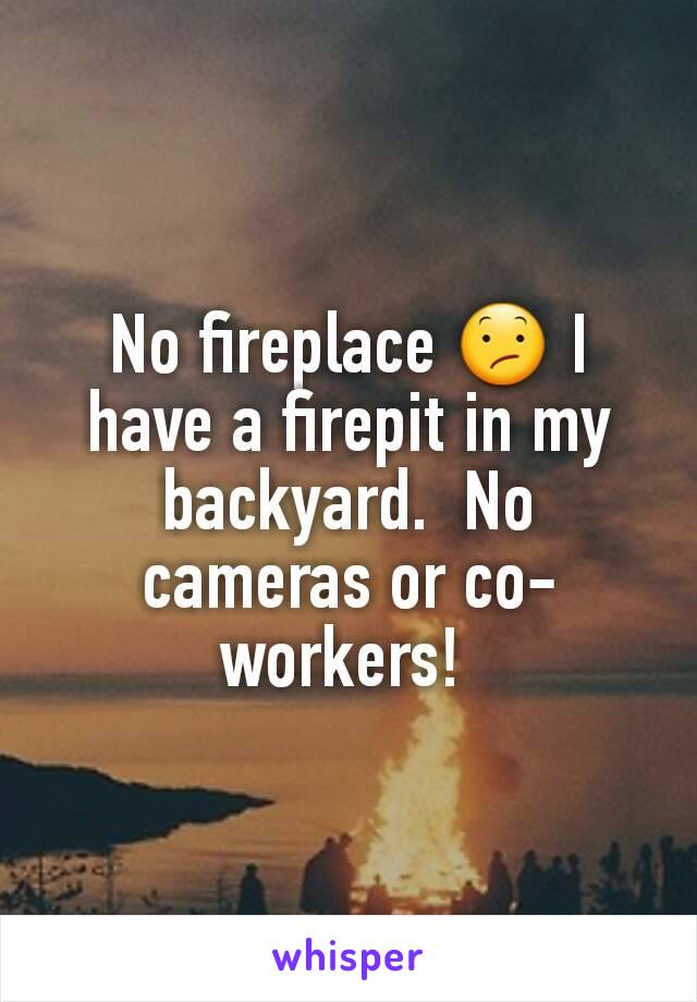 No fireplace 😕 I have a firepit in my backyard.  No cameras or co-workers! 