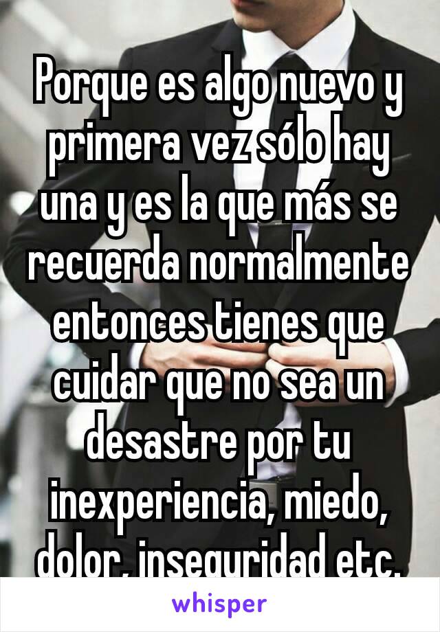 Porque es algo nuevo y primera vez sólo hay una y es la que más se recuerda normalmente entonces tienes que cuidar que no sea un desastre por tu inexperiencia, miedo, dolor, inseguridad etc.