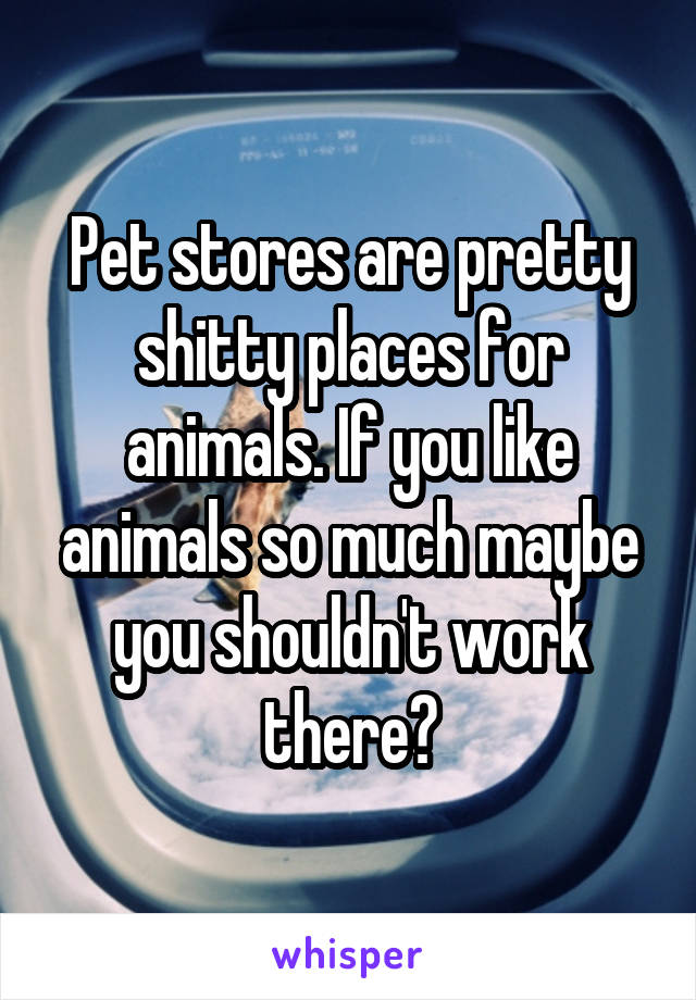 Pet stores are pretty shitty places for animals. If you like animals so much maybe you shouldn't work there?