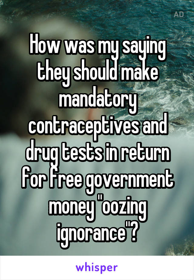 How was my saying they should make mandatory contraceptives and drug tests in return for free government money "oozing ignorance"?