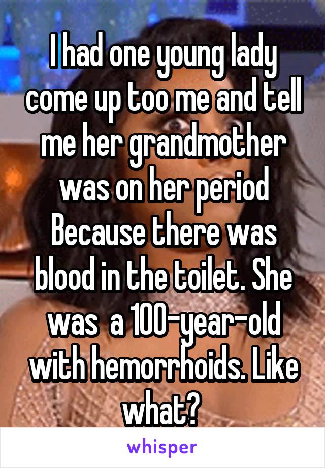 I had one young lady come up too me and tell me her grandmother was on her period Because there was blood in the toilet. She was  a 100-year-old with hemorrhoids. Like what? 