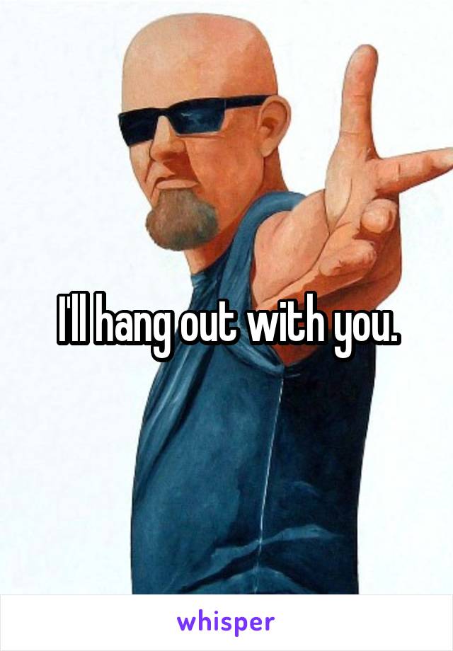 I'll hang out with you.