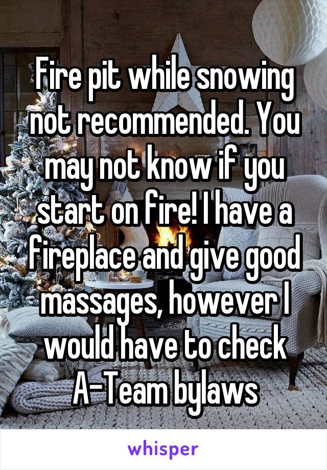 Fire pit while snowing not recommended. You may not know if you start on fire! I have a fireplace and give good massages, however I would have to check A-Team bylaws