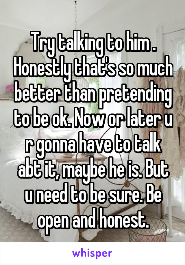 Try talking to him . Honestly that's so much better than pretending to be ok. Now or later u r gonna have to talk abt it, maybe he is. But u need to be sure. Be open and honest.