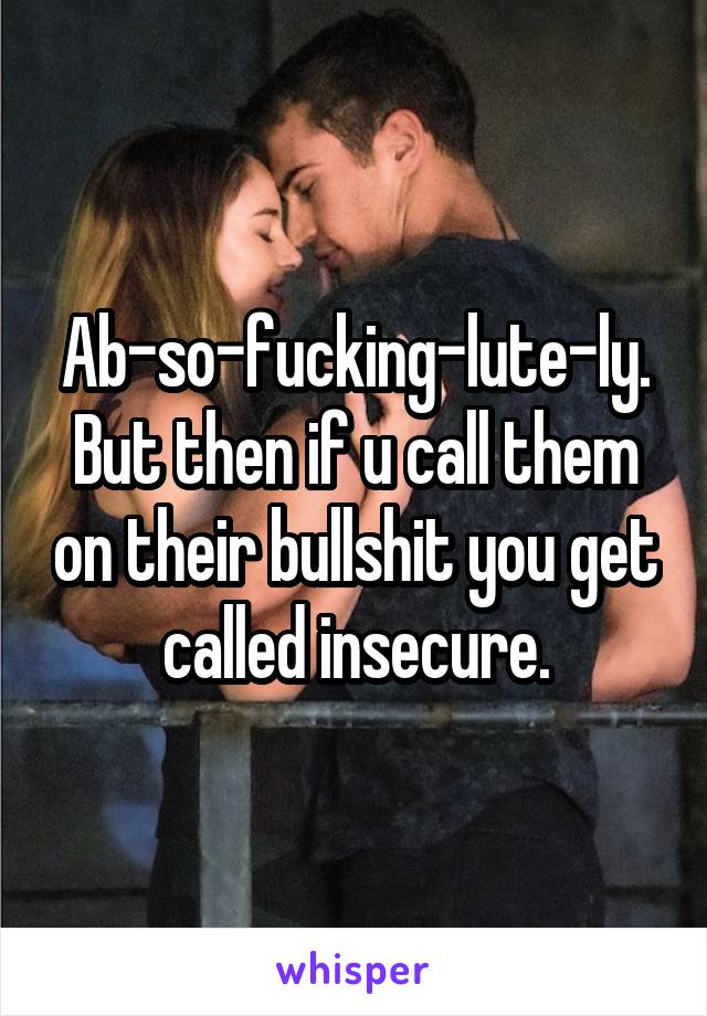 Ab-so-fucking-lute-ly. But then if u call them on their bullshit you get called insecure.