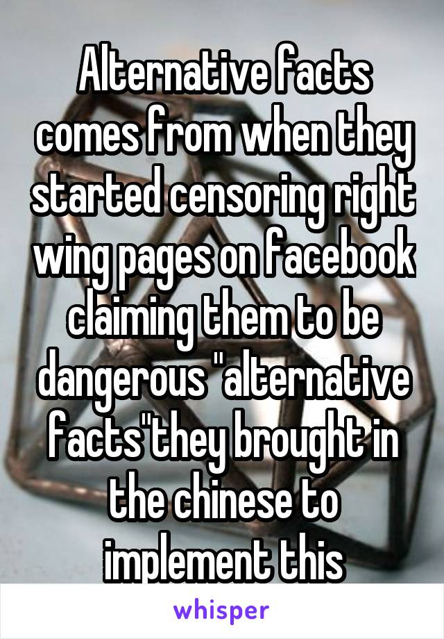 Alternative facts comes from when they started censoring right wing pages on facebook claiming them to be dangerous "alternative facts"they brought in the chinese to implement this