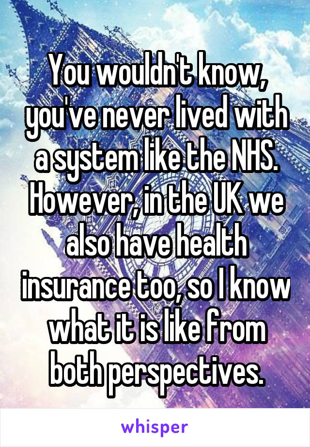 You wouldn't know, you've never lived with a system like the NHS. However, in the UK we also have health insurance too, so I know what it is like from both perspectives.