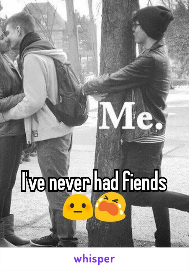 I've never had fiends😳😭