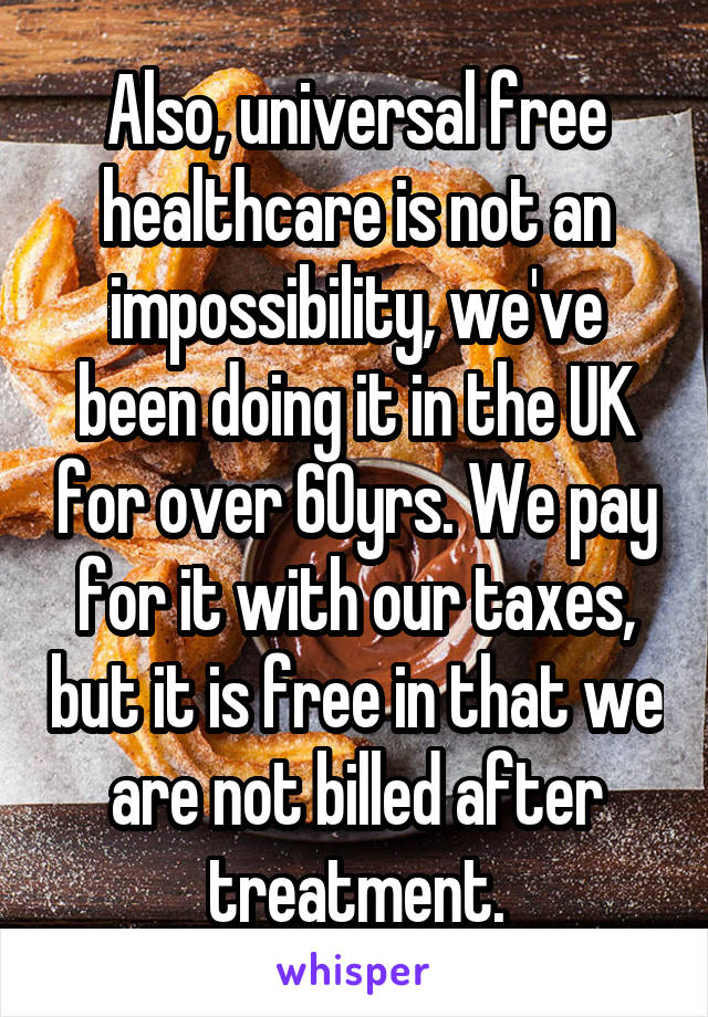 Also, universal free healthcare is not an impossibility, we've been doing it in the UK for over 60yrs. We pay for it with our taxes, but it is free in that we are not billed after treatment.