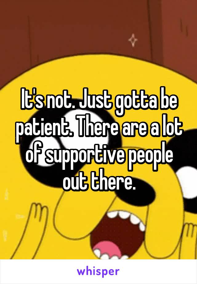 It's not. Just gotta be patient. There are a lot of supportive people out there.