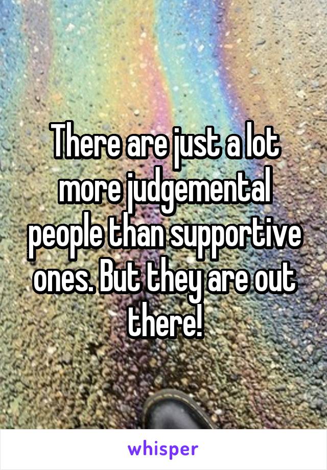 There are just a lot more judgemental people than supportive ones. But they are out there!