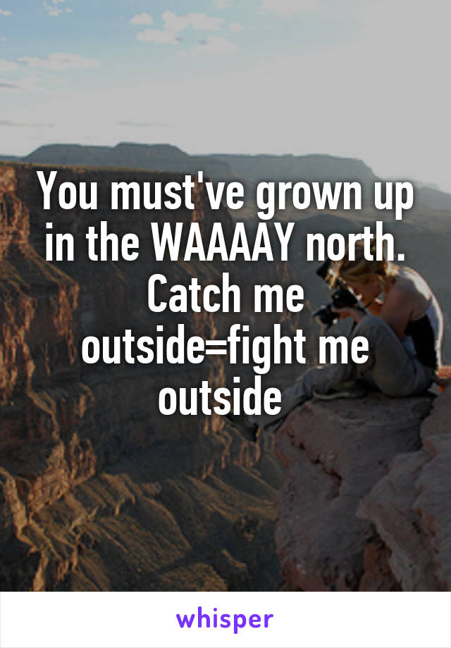 You must've grown up in the WAAAAY north. Catch me outside=fight me outside 
