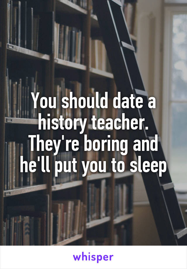 You should date a history teacher. They're boring and he'll put you to sleep