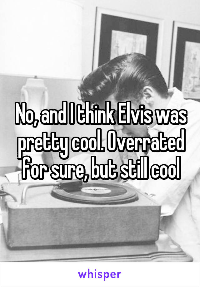 No, and I think Elvis was pretty cool. Overrated for sure, but still cool