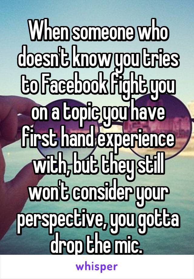 When someone who doesn't know you tries to Facebook fight you on a topic you have first hand experience with, but they still won't consider your perspective, you gotta drop the mic. 