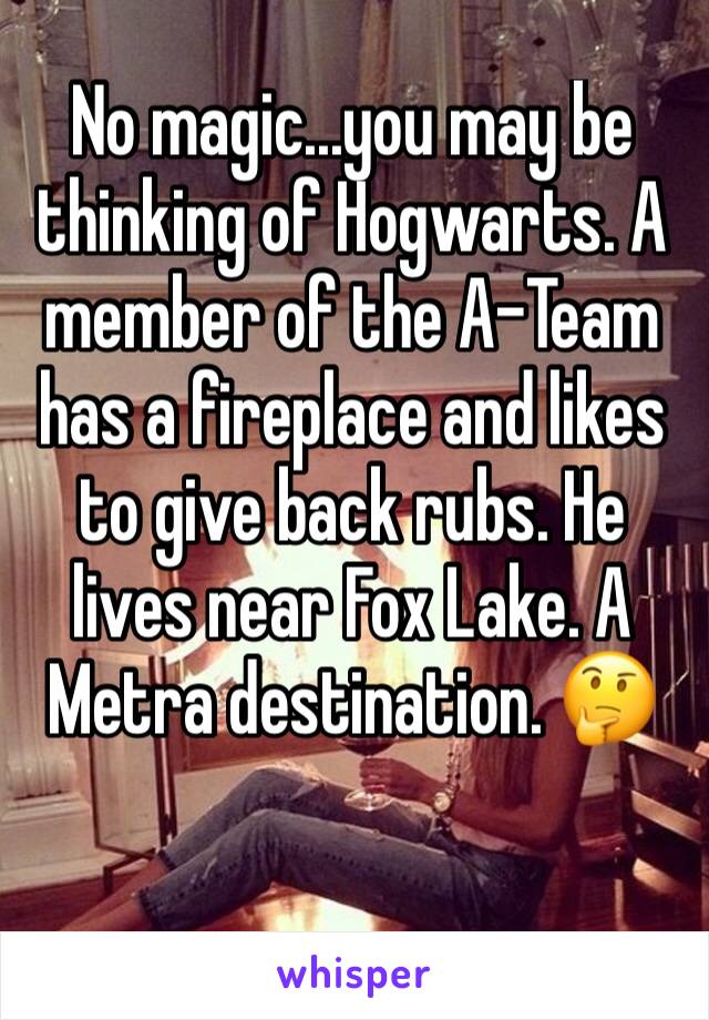 No magic...you may be thinking of Hogwarts. A member of the A-Team has a fireplace and likes to give back rubs. He lives near Fox Lake. A Metra destination. 🤔