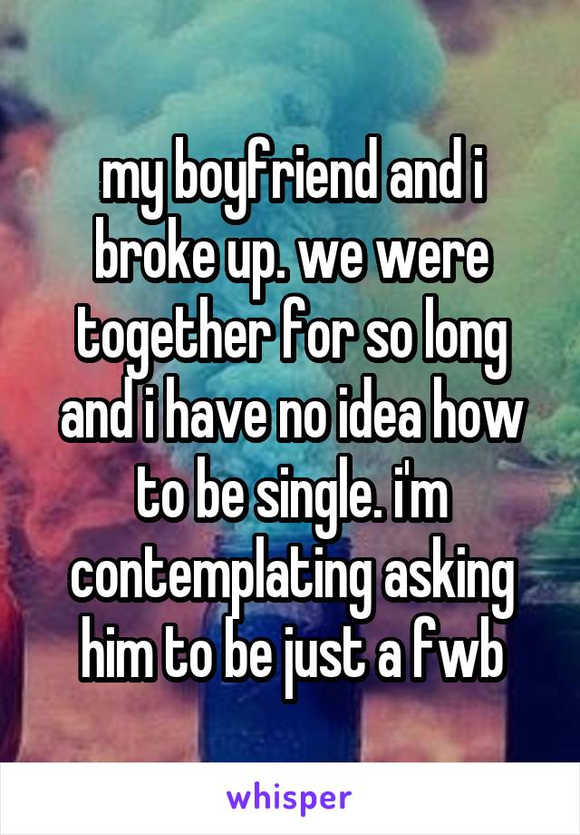 my boyfriend and i broke up. we were together for so long and i have no idea how to be single. i'm contemplating asking him to be just a fwb