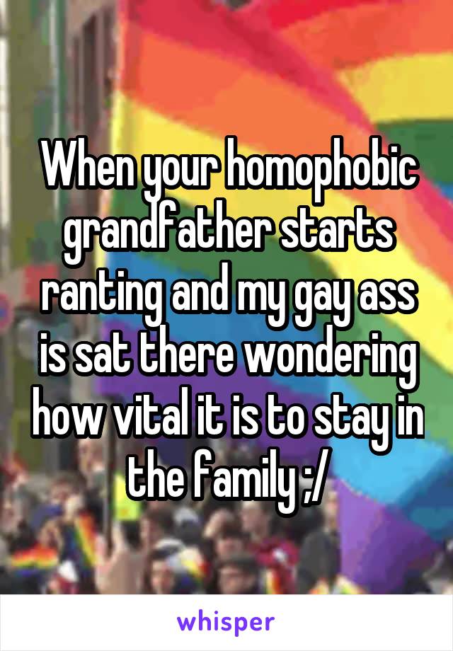 When your homophobic grandfather starts ranting and my gay ass is sat there wondering how vital it is to stay in the family ;/