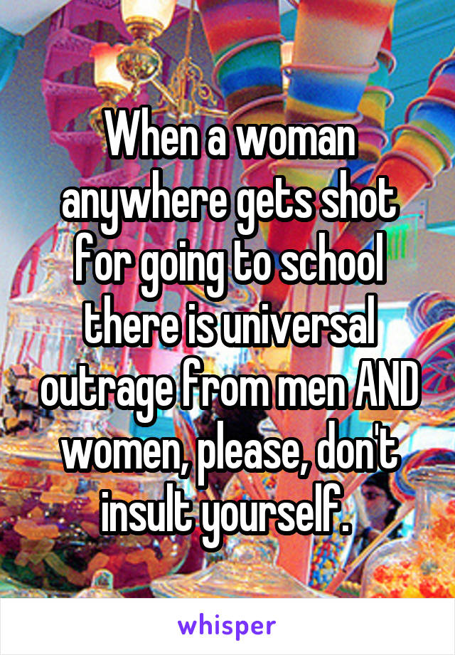 When a woman anywhere gets shot for going to school there is universal outrage from men AND women, please, don't insult yourself. 