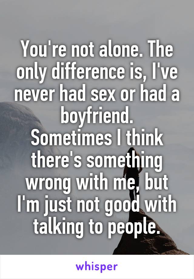 You're not alone. The only difference is, I've never had sex or had a boyfriend.
Sometimes I think there's something wrong with me, but I'm just not good with talking to people.