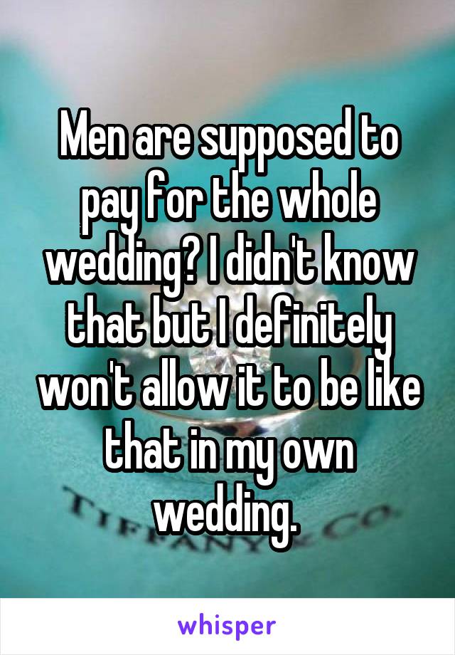 Men are supposed to pay for the whole wedding? I didn't know that but I definitely won't allow it to be like that in my own wedding. 