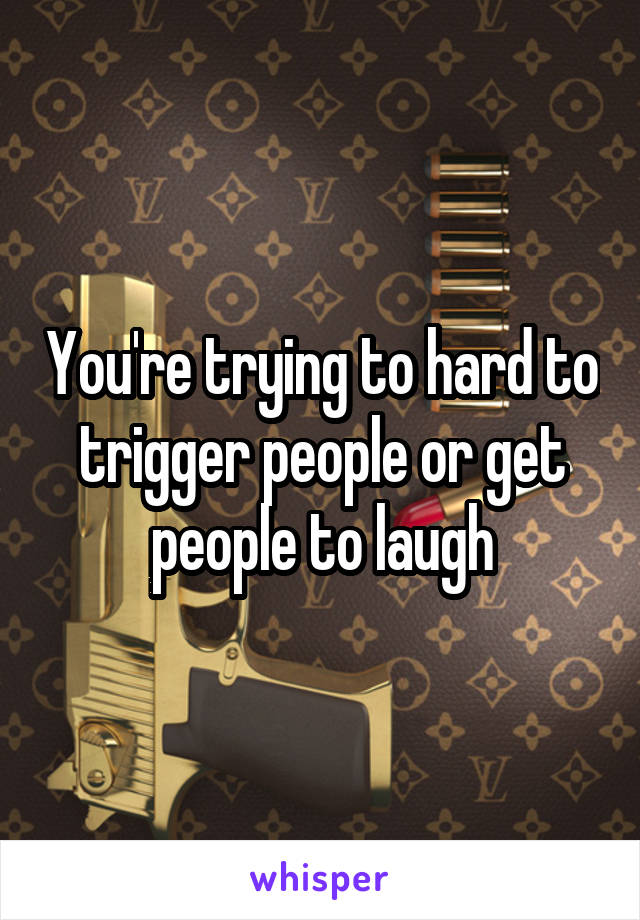 You're trying to hard to trigger people or get people to laugh