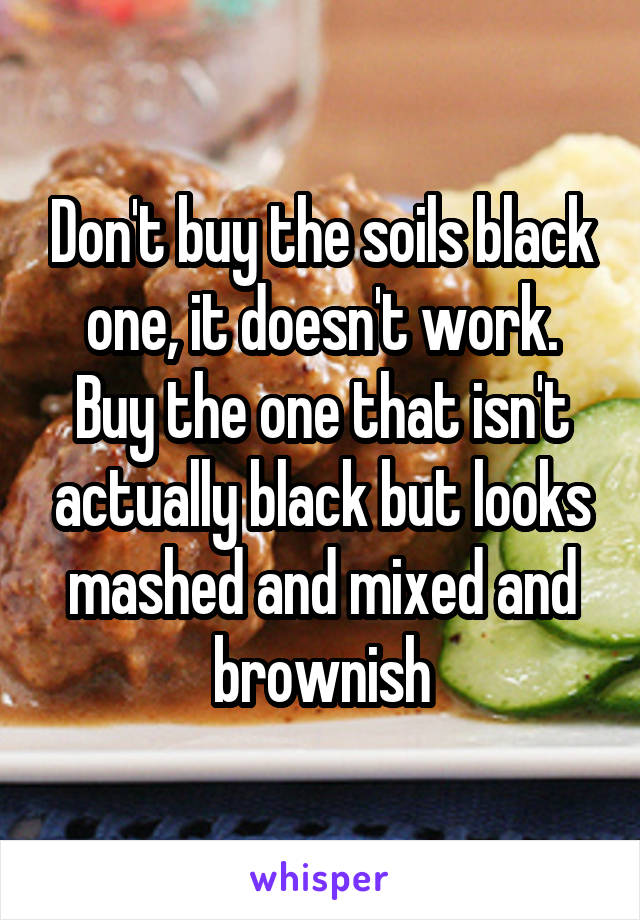 Don't buy the soils black one, it doesn't work. Buy the one that isn't actually black but looks mashed and mixed and brownish