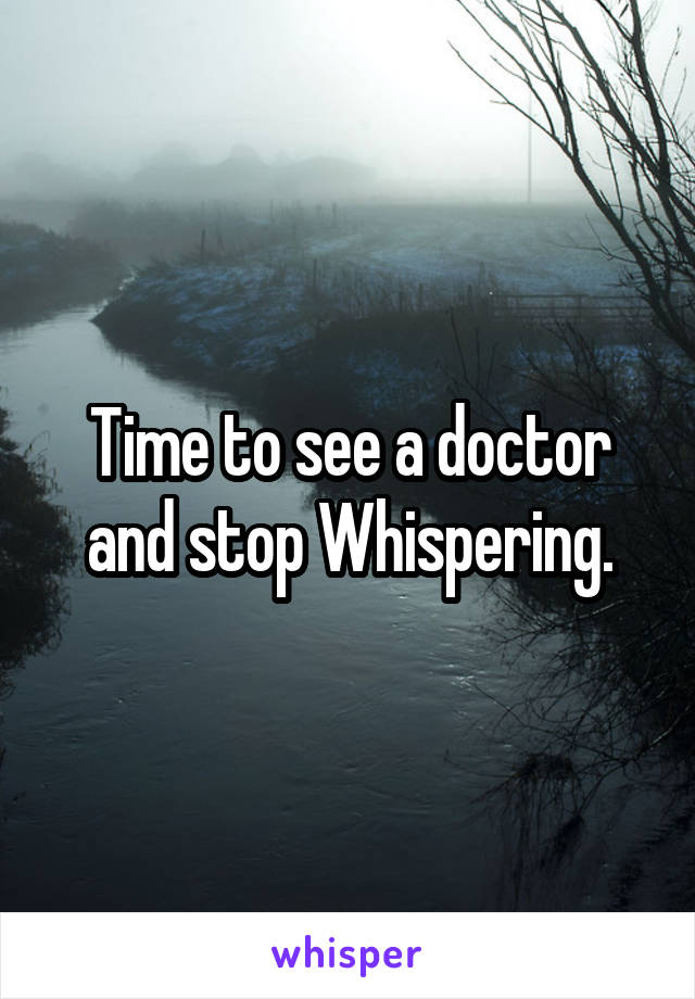 Time to see a doctor and stop Whispering.