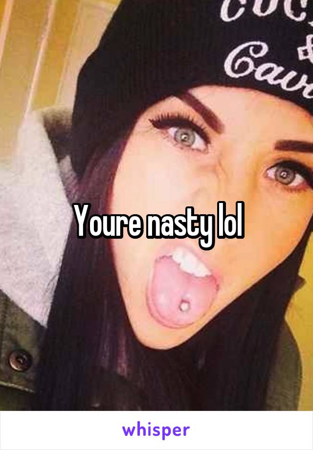 Youre nasty lol