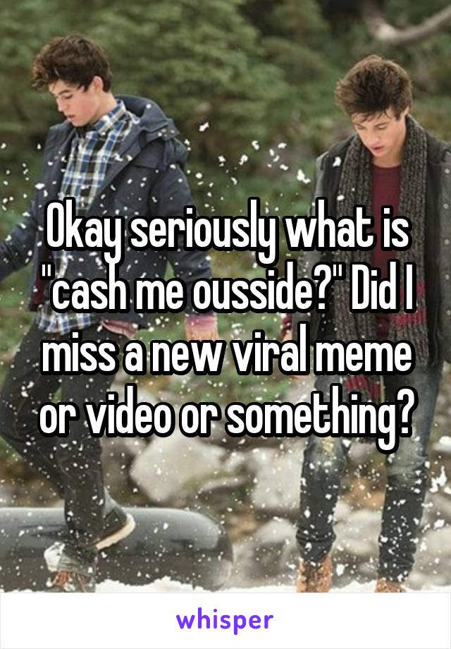 Okay seriously what is "cash me ousside?" Did I miss a new viral meme or video or something?