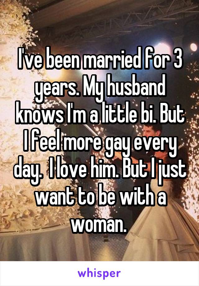 I've been married for 3 years. My husband knows I'm a little bi. But I feel more gay every day.  I love him. But I just want to be with a woman. 