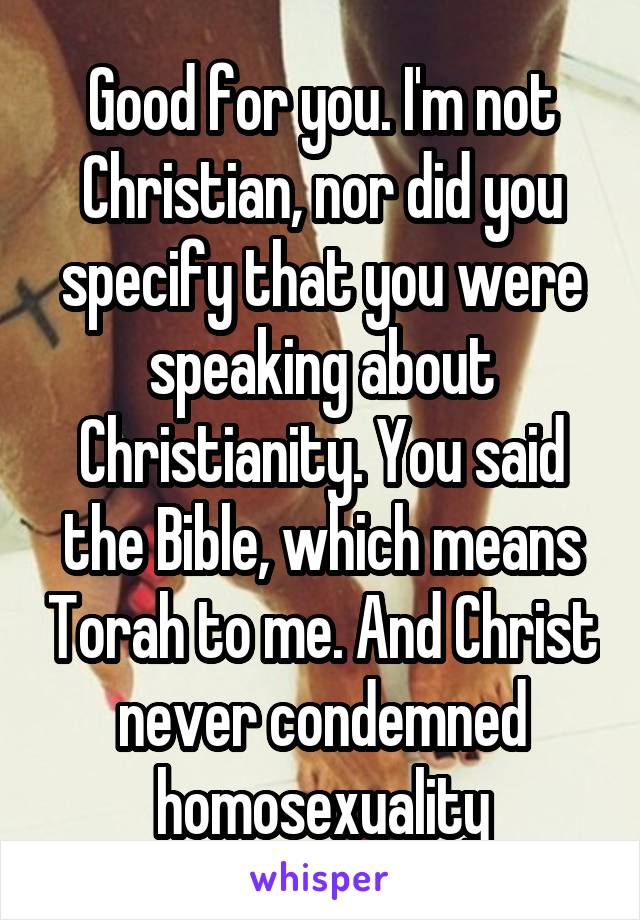 Good for you. I'm not Christian, nor did you specify that you were speaking about Christianity. You said the Bible, which means Torah to me. And Christ never condemned homosexuality