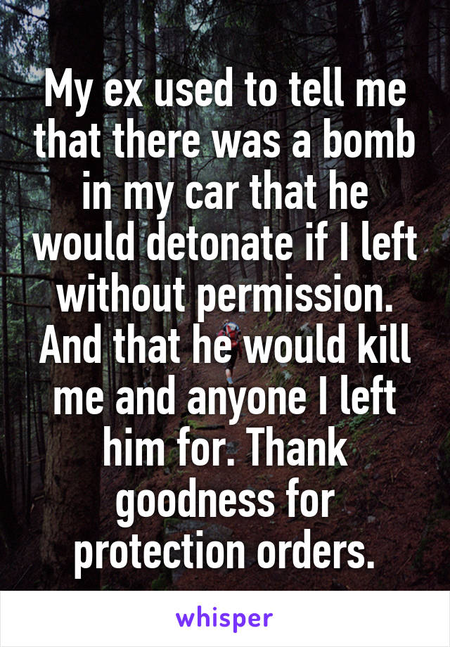 My ex used to tell me that there was a bomb in my car that he would detonate if I left without permission. And that he would kill me and anyone I left him for. Thank goodness for protection orders.