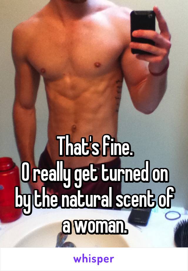 



That's fine.
O really get turned on by the natural scent of a woman.