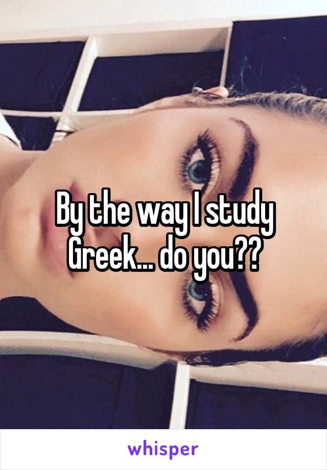 By the way I study Greek... do you??