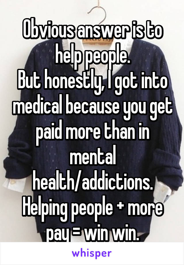 Obvious answer is to help people.
But honestly, I got into medical because you get paid more than in mental health/addictions.
Helping people + more pay = win win.