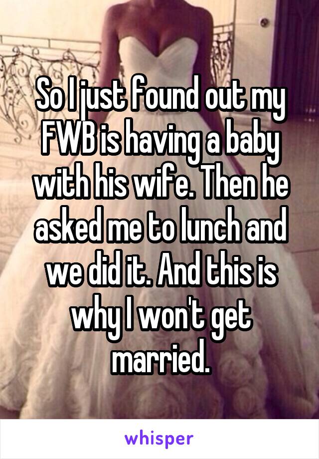 So I just found out my FWB is having a baby with his wife. Then he asked me to lunch and we did it. And this is why I won't get married.