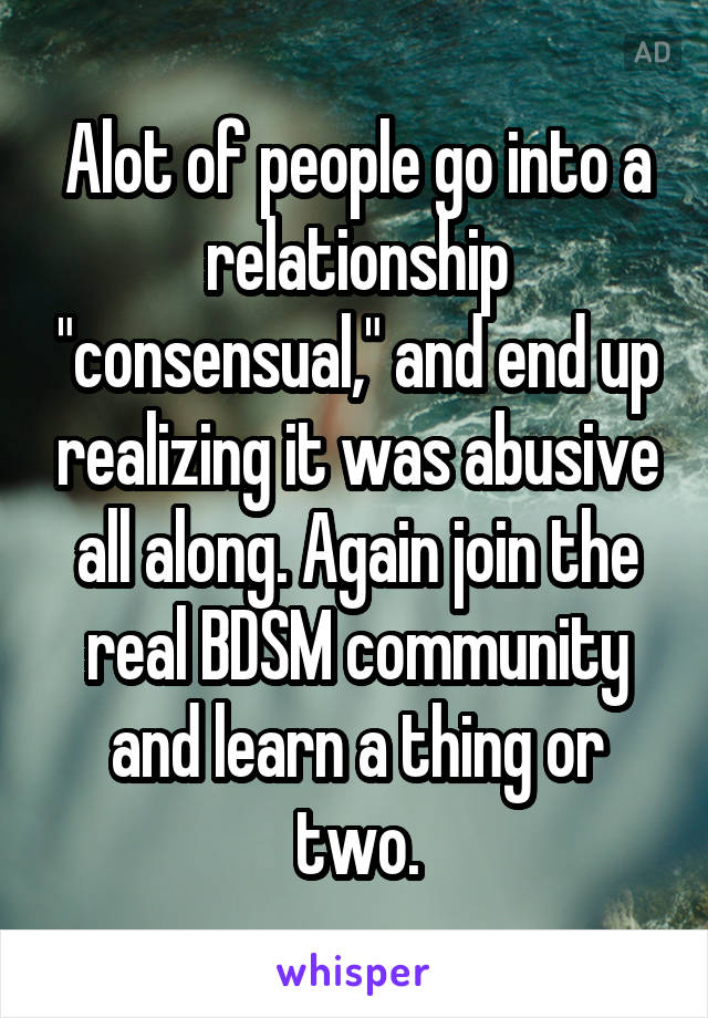 Alot of people go into a relationship "consensual," and end up realizing it was abusive all along. Again join the real BDSM community and learn a thing or two.