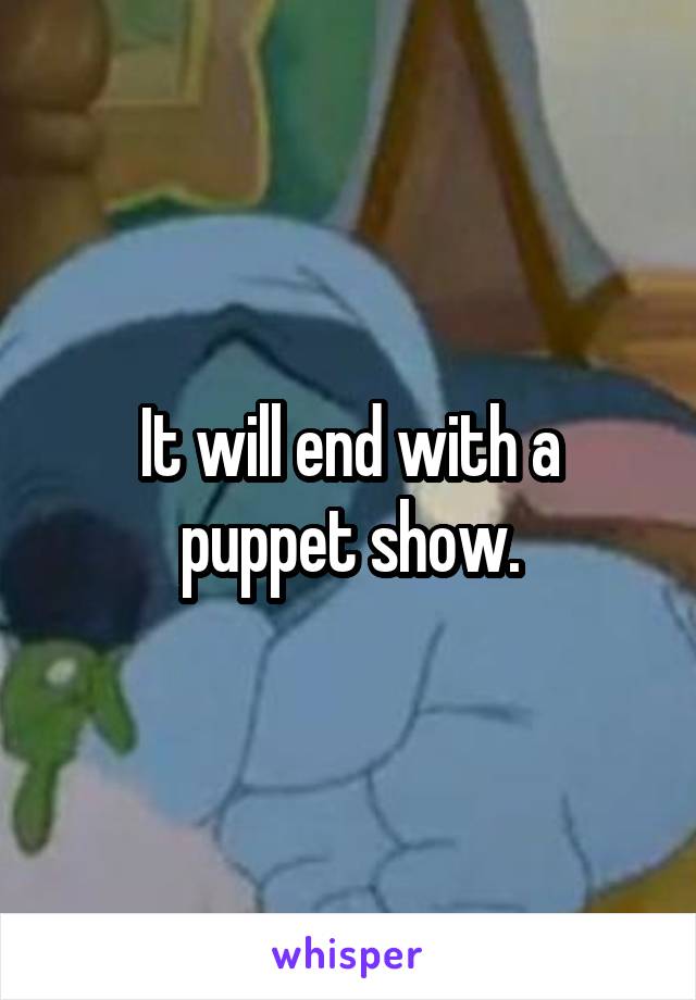 It will end with a puppet show.
