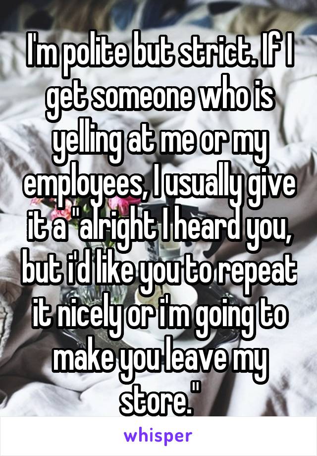 I'm polite but strict. If I get someone who is yelling at me or my employees, I usually give it a "alright I heard you, but i'd like you to repeat it nicely or i'm going to make you leave my store."