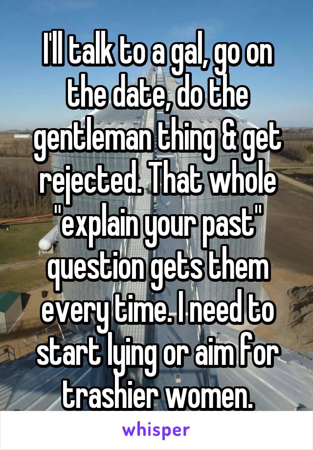 I'll talk to a gal, go on the date, do the gentleman thing & get rejected. That whole "explain your past" question gets them every time. I need to start lying or aim for trashier women.