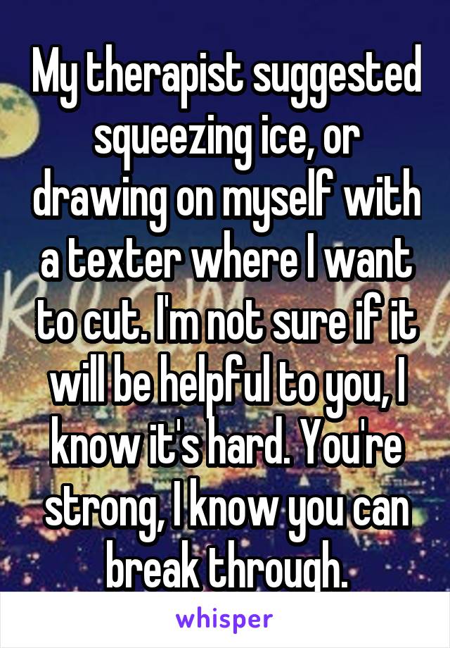 My therapist suggested squeezing ice, or drawing on myself with a texter where I want to cut. I'm not sure if it will be helpful to you, I know it's hard. You're strong, I know you can break through.