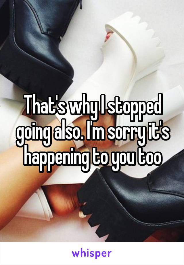 That's why I stopped going also. I'm sorry it's happening to you too