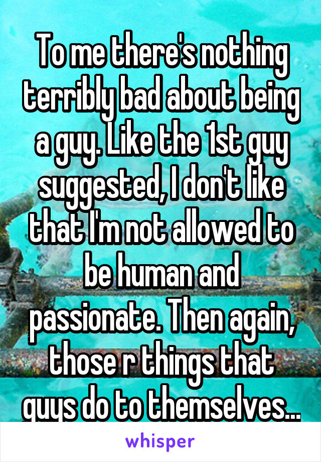 To me there's nothing terribly bad about being a guy. Like the 1st guy suggested, I don't like that I'm not allowed to be human and passionate. Then again, those r things that guys do to themselves...