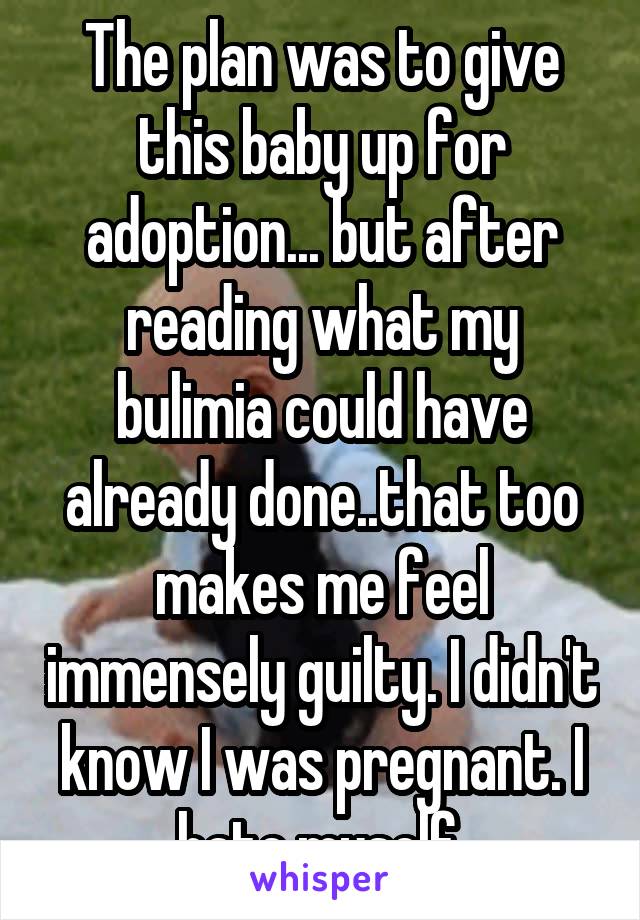 The plan was to give this baby up for adoption... but after reading what my bulimia could have already done..that too makes me feel immensely guilty. I didn't know I was pregnant. I hate myself.