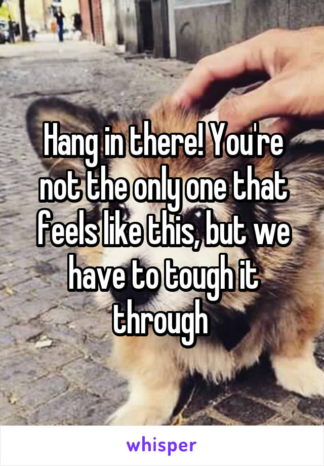 Hang in there! You're not the only one that feels like this, but we have to tough it through 