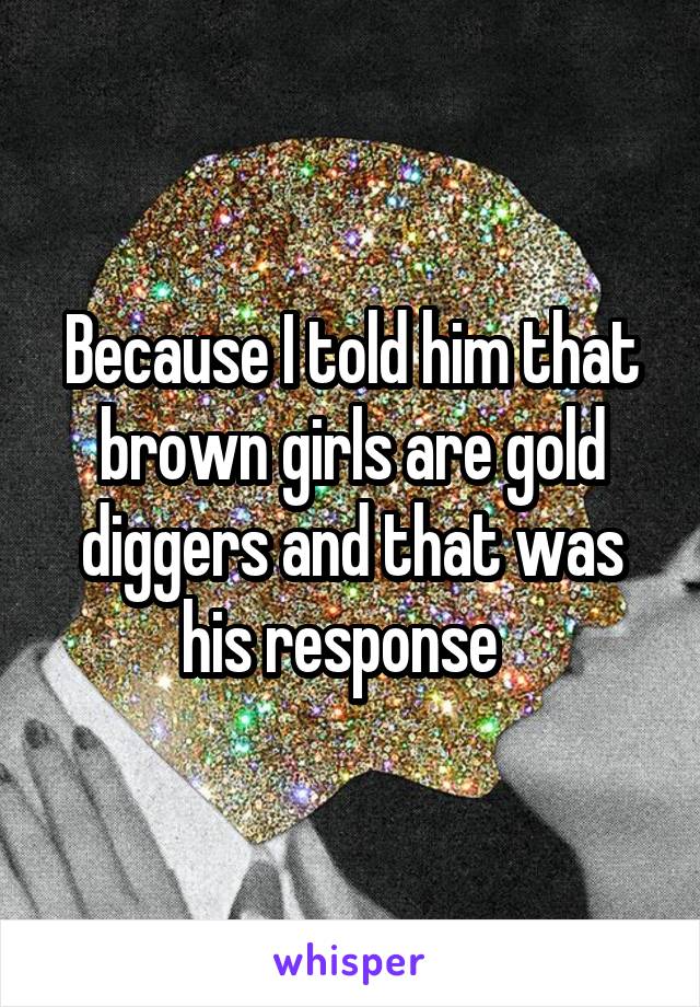 Because I told him that brown girls are gold diggers and that was his response  